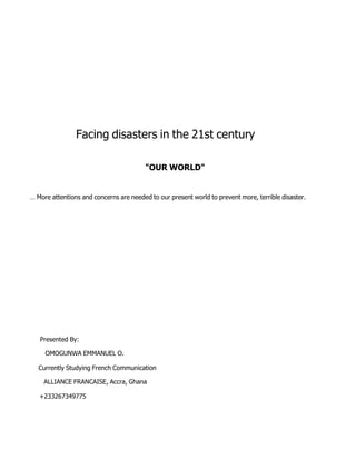 Facing   disasters   in   the   21st   century &quot;OUR   WORLD&quot; …   More   attentions   and   concerns   are   needed   to   our   present   world   to   prevent   more,   terrible   disaster. Presented   By: OMOGUNWA   EMMANUEL   O. Currently   Studying   French   Communication ALLIANCE   FRANCAISE,   Accra,   Ghana +233267349775 