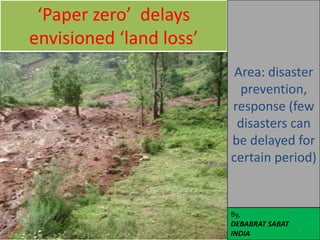 ‘Paper zero’ delays
   envisioned ‘land loss’
                             Area: disaster
                              prevention,
                            response (few
                             disasters can
                            be delayed for
                            certain period)


                            By,
                            DEBABRAT SABAT
11/27/2011                                   1
                            INDIA
 