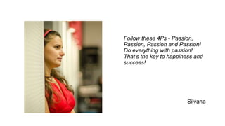 Follow these 4Ps - Passion,
Passion, Passion and Passion!
Do everything with passion!
That's the key to happiness and
success!
Silvana
 