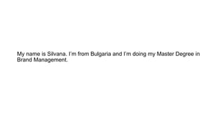 My name is Silvana. I’m from Bulgaria and I’m doing my Master Degree in
Brand Management.
 