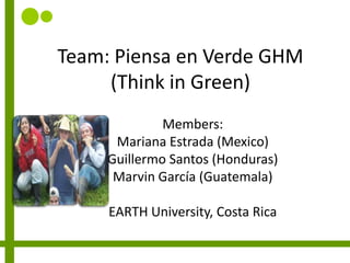 Team: Piensa en Verde GHM(Thinkin Green) Members: Mariana Estrada (Mexico) Guillermo Santos (Honduras) Marvin García (Guatemala) EARTH University, Costa Rica 