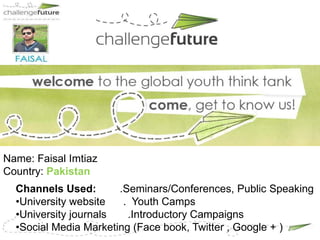 Name: Faisal Imtiaz
Country: Pakistan
  Channels Used:       .Seminars/Conferences, Public Speaking
  •University website   . Youth Camps
  •University journals   .Introductory Campaigns
  •Social Media Marketing (Face book, Twitter , Google + )
 