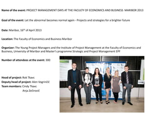 Name of the event: PROJECT MANAGEMENT DAYS AT THE FACULTY OF ECONOMICS AND BUSINESS MARIBOR 2013
Goal of the event: Let the abnormal becomes normal again - Projects and strategies for a brighter future
Date: Maribor, 16th of April 2013
Location: The Faculty of Economics and Business Maribor
Organizer: The Young Project Managers and the Institute of Project Management at the Faculty of Economics and
Business, University of Maribor and Master’s programme Strategic and Project Management EPF
Number of attendees at the event: 300
Head of project: Rok Tkavc
Deputy head of project: Alen Vogrinčič
Team members: Cindy Tkavc
Anja Zečirovič
 