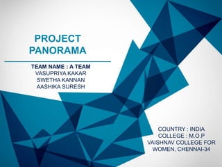 PROJECT
PANORAMA
TEAM NAME : A TEAM
 VASUPRIYA KAKAR
  SWETHA KANNAN
  AASHIKA SURESH




                         COUNTRY : INDIA
                         COLLEGE : M.O.P
                     VAISHNAV COLLEGE FOR
                       WOMEN, CHENNAI-34
 