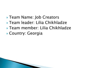  Team Name: Job Creators
 Team leader: Lilia Chikhladze
 Team member: Lilia Chikhladze
 Country: Georgia
 