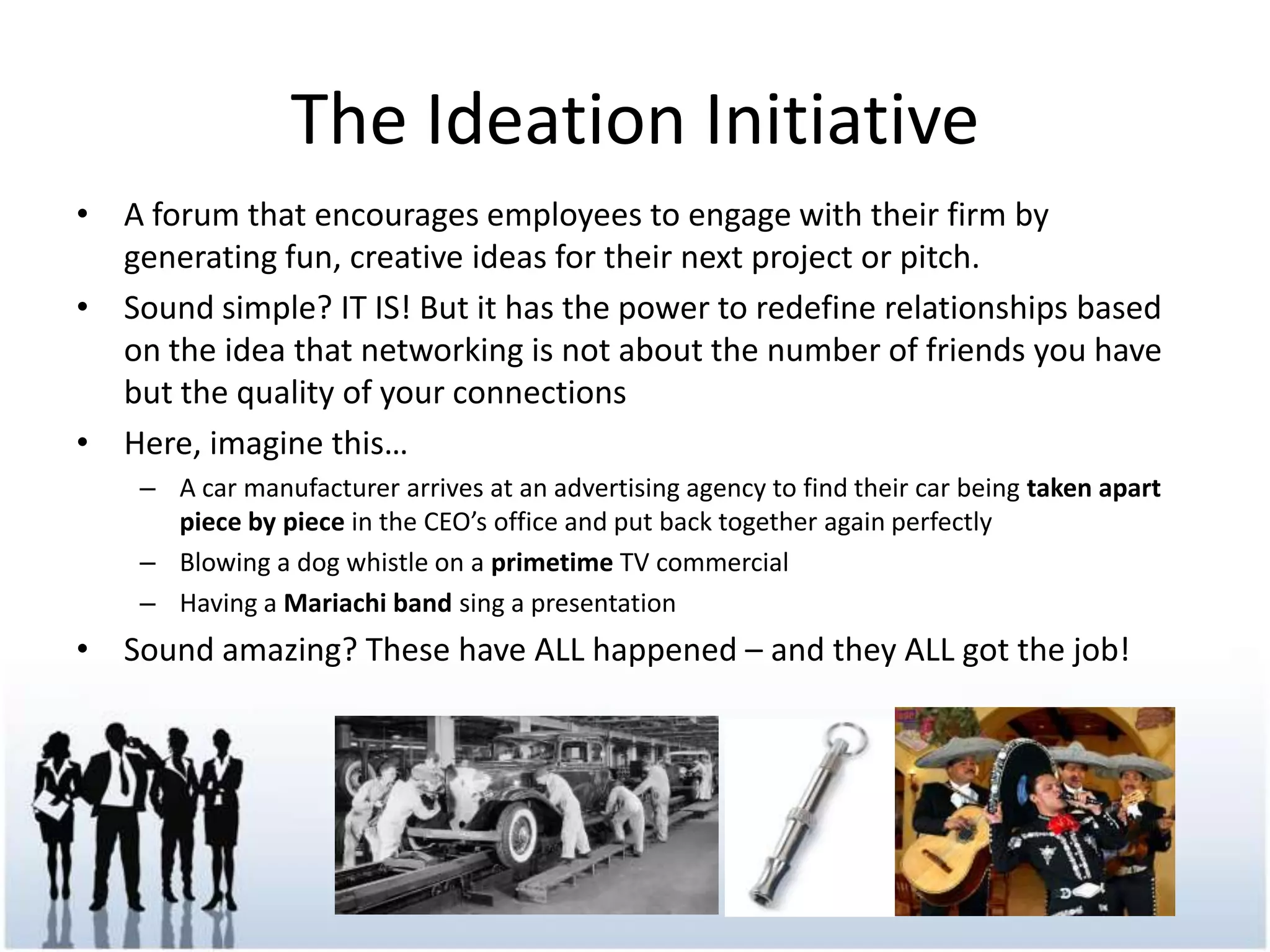 The IdeationInitiativeA forum that encourages employees to engage with their firm by generating fun, creative ideas for their next project or pitch.Sound simple? IT IS! But it has the power to redefine relationships based on the idea that networking is not about the number of friends you have but the quality of your connectionsHere, imagine this…A car manufacturer arrives at an advertising agency to find their car being taken apart piece by piece in the CEO’s office and put back together again perfectlyBlowing a dog whistle on a primetime TV commercialHaving a Mariachi band sing a presentationSound amazing? These have ALL happened – and they ALL got the job!
