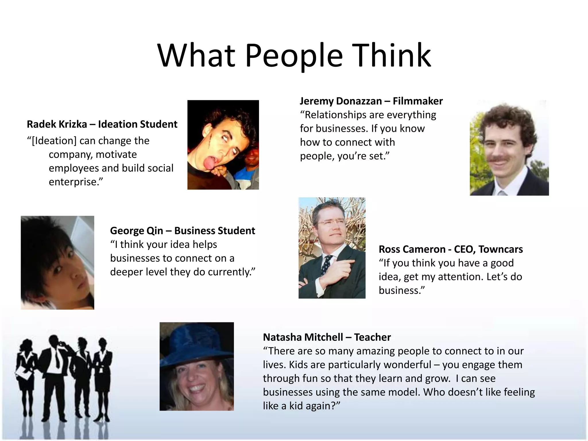 What People ThinkJeremy Donazzan – Filmmaker“Relationships are everything for businesses. If you know how to connect with people, you’re set.”RadekKrizka – Ideation Student“[Ideation] can change the company, motivate employees and build social enterprise.”George Qin – Business Student“I think your idea helps businesses to connect on a deeper level they do currently.”Ross Cameron - CEO, Towncars“If you think you have a good idea, get my attention. Let’s do business.”Natasha Mitchell – Teacher“There are so many amazing people to connect to in our lives. Kids are particularly wonderful – you engage them through fun so that they learn and grow.  I can see businesses using the same model. Who doesn’t like feeling like a kid again?”