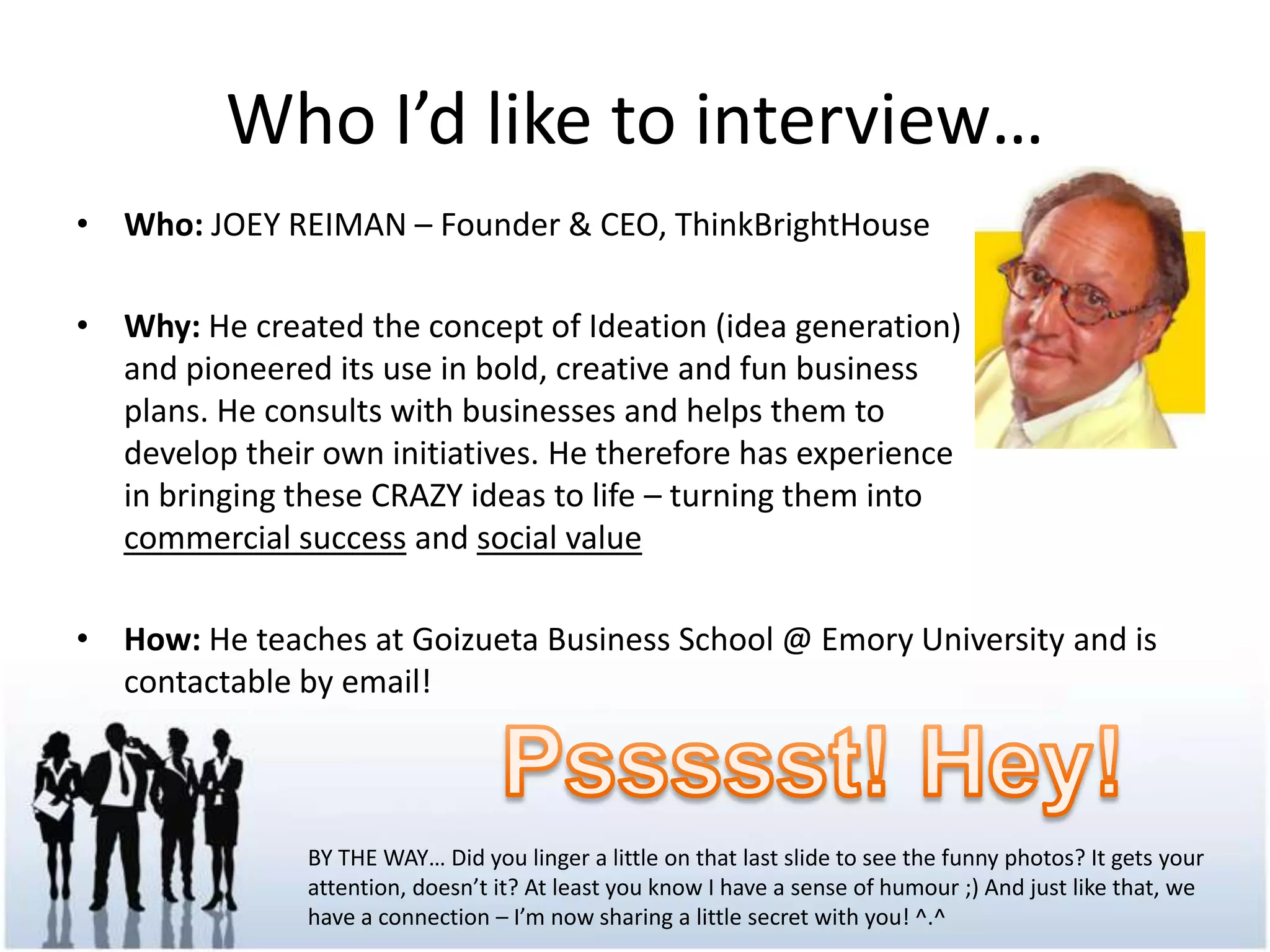 WhoI’dlike to interview…Who: JOEY REIMAN – Founder & CEO, ThinkBrightHouseWhy: He created the concept of Ideation (idea generation) and pioneered its use in bold, creative and fun business plans. He consults with businesses and helps them to develop their own initiatives. He therefore has experience in bringing these CRAZY ideas to life – turning them into commercial success and social valueHow: He teaches at Goizueta Business School @ Emory University and is contactable by email!Pssssst! Hey!BY THE WAY… Did you linger a little on that last slide to see the funny photos? It gets your attention, doesn’t it? At least you know I have a sense of humour ;) And just like that, we have a connection – I’m now sharing a little secret with you! ^.^
