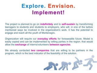 Explore. Envision.
                  Implement!
The project is planned to go on indefinitely and to self-sustain by transforming
teenagers to students and students to employers, who will, in one of the before
mentioned ways be involved in the organization's work. It has the potential to
engage and reach all the youth of Montenegro.

Organization will require our everyday efforts for foreseeable future. Model is
easily copied and can be implemented by willing parties in the region, that would
allow the exchange of interns/volunteers between agencies.

We already contacted two companies that are willing to be partners in the
program, which is the best indicator of the feasibility of the solution.
 