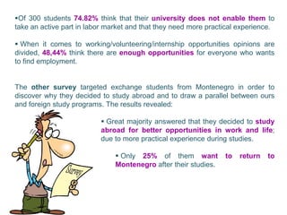 Of 300 students 74.82% think that their university does not enable them to
take an active part in labor market and that they need more practical experience.

 When it comes to working/volunteering/internship opportunities opinions are
divided, 48,44% think there are enough opportunities for everyone who wants
to find employment.


The other survey targeted exchange students from Montenegro in order to
discover why they decided to study abroad and to draw a parallel between ours
and foreign study programs. The results revealed:

                           Great majority answered that they decided to study
                          abroad for better opportunities in work and life;
                          due to more practical experience during studies.

                                Only 25% of them want           to   return   to
                               Montenegro after their studies.
 