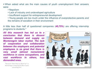  When asked what are the main causes of youth unemployment their answers
were:
    • Nepotism
    • Lack of industry and undeveloped agriculture
    • Insufficient support for entrepreneurial development
    • Young people are too much under the influence of overprotective parents and
    the remains of socialism in their environment

A little less than half of questioned companies (45,75%) are offering internship
programs to students.*
All this research has led us to a
conclusion that there is dissent
between demand and supply on
Montenegrin labor market. The lack
of cooperation and collaboration
between the employers and potential
employees is so great that there is
very small (almost nonexistent)
workforce in some occupations, and
vast workforce in others, less
demanded ones.
 *Research “Best Place to Work For” in
 Montenegro conducted by Blue Coach
           consulting firm.
 
