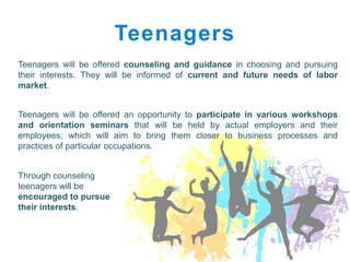 Teenagers
Teenagers will be offered counseling and guidance in choosing and pursuing
their interests. They will be informed of current and future needs of labor
market.


Teenagers will be offered an opportunity to participate in various workshops
and orientation seminars that will be held by actual employers and their
employees; which will aim to bring them closer to business processes and
practices of particular occupations.


Through counseling
teenagers will be
encouraged to pursue
their interests.
 
