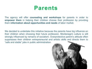 Parents
The agency will offer counseling and workshops for parents in order to
empower them in helping their children choose their profession by providing
them information about opportunities and needs of labor market.


We decided to undertake this initiative because the parents have big influence on
their children when choosing their future profession. Montenegrin culture is still
strongly influenced by remains of socialism. Overprotective parent’s attitude often
suppresses their children entrepreneurial and artistic skills and directs them to
“safe and stable” jobs in public administration.
 