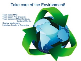 Take care of the Environment!

Team name: MAG
Team leader: Ana Grgurovic
Team members: Milica Rondovic,
                    Gordana Mihovic
Country: Montenegro
Institution: Faculty of Economics
 
