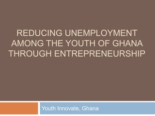 REDUCING UNEMPLOYMENT
 AMONG THE YOUTH OF GHANA
THROUGH ENTREPRENEURSHIP




      Youth Innovate, Ghana
 
