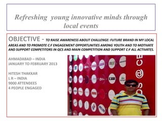 OBJECTIVE - TO RAISE AWARENESS ABOUT CHALLENGE: FUTURE BRAND IN MY LOCAL
AREAS AND TO PROMOTE C:F ENGAGEMENT OPPORTUNITIES AMONG YOUTH AND TO MOTIVATE
AND SUPPORT COMPETITORS IN QCS AND MAIN COMPETITION AND SUPPORT C:F ALL ACTIVATES.
AHMADABAD – INDIA
JANUARY TO FEBRUARY 2013
HITESH THAKKAR
L R – INDIA
9000 ATTENDEES
4 PEOPLE ENGAGED
Refreshing young innovative minds through
local events
 
