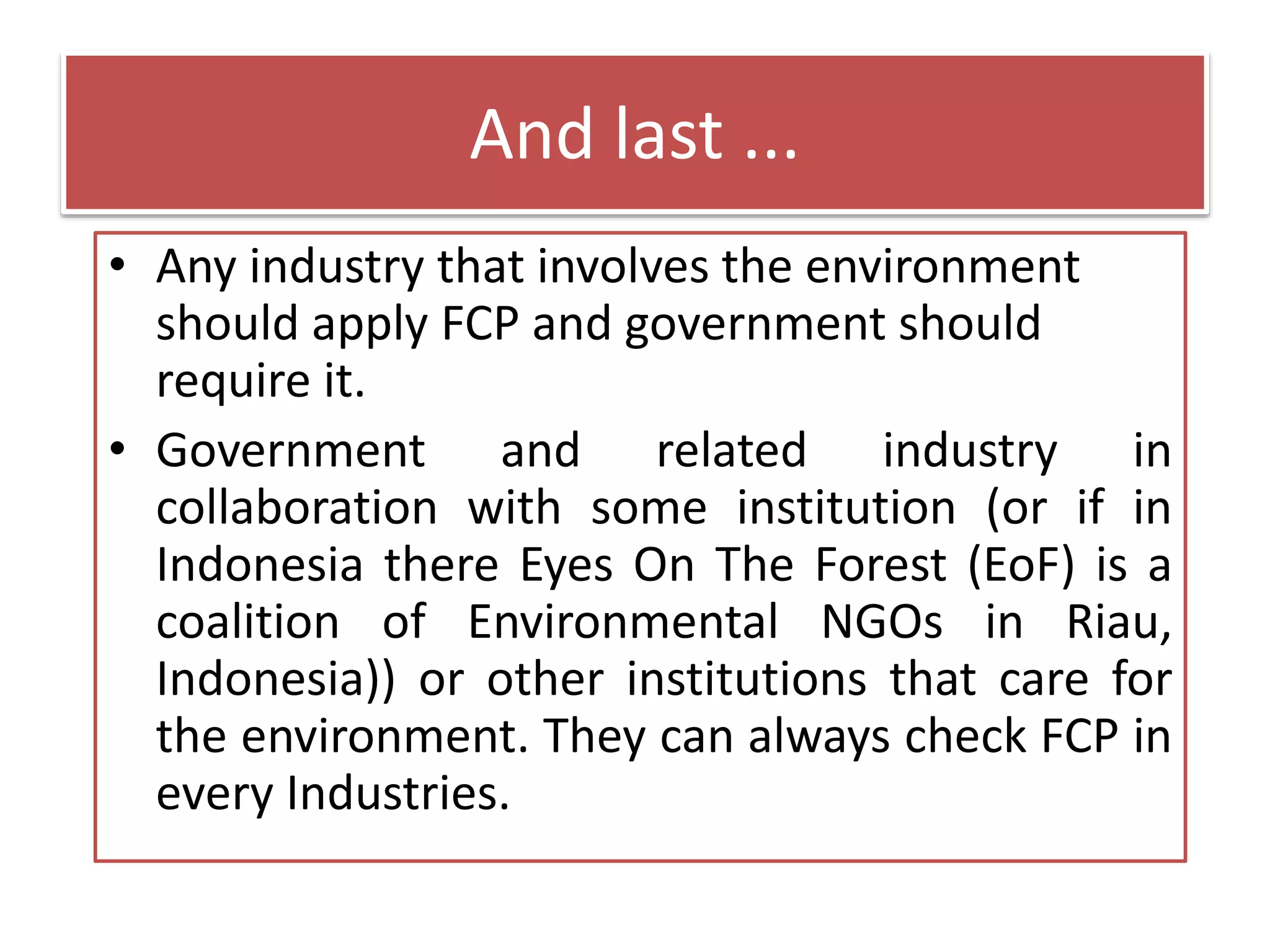 And last ...
• Any industry that involves the environment
should apply FCP and government should
require it.
• Government and related industry in
collaboration with some institution (or if in
Indonesia there Eyes On The Forest (EoF) is a
coalition of Environmental NGOs in Riau,
Indonesia)) or other institutions that care for
the environment. They can always check FCP in
every Industries.
 