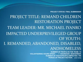 PROJECT STATUS: FINAL SUBMISSION


    PROJECT TITLE: REMAND CHILDREN
               RESTORATION PROJECT
   TEAM LEADER: MR. MICHAEL IYANRO
  IMPACTED UNDERPRIVILEGED GROUP
                         OF YOUTH:
I. REMANDED, ABANDONED, DISABLED,
                      ANDHOMELESS
                               NUMBER OF PEOPLE IN THE TEAM: 12
           VOLUNTEERING HOURS SPENT:   7 HOURS/DAY, 5DAYS/WEEK
                          NUMBER OF YOUTH/PEOPLE IMPACTED: 700
                            PERIOD OF PROJECT/ACTION: 2010-2015
 