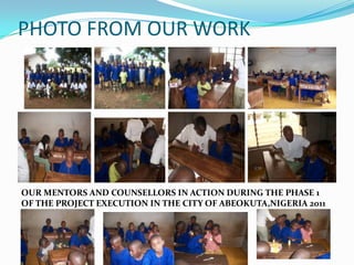 PHOTO FROM OUR WORK




OUR MENTORS AND COUNSELLORS IN ACTION DURING THE PHASE 1
OF THE PROJECT EXECUTION IN THE CITY OF ABEOKUTA,NIGERIA 2011
 