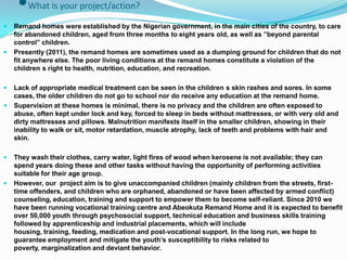 •What is your project/action?
   Remand homes were established by the Nigerian government, in the main cities of the country, to care
    for abandoned children, aged from three months to eight years old, as well as ”beyond parental
    control” children.
   Presently (2011), the remand homes are sometimes used as a dumping ground for children that do not
    fit anywhere else. The poor living conditions at the remand homes constitute a violation of the
    children s right to health, nutrition, education, and recreation.

   Lack of appropriate medical treatment can be seen in the children s skin rashes and sores. In some
    cases, the older children do not go to school nor do receive any education at the remand home.
   Supervision at these homes is minimal, there is no privacy and the children are often exposed to
    abuse, often kept under lock and key, forced to sleep in beds without mattresses, or with very old and
    dirty mattresses and pillows. Malnutrition manifests itself in the smaller children, showing in their
    inability to walk or sit, motor retardation, muscle atrophy, lack of teeth and problems with hair and
    skin.

   They wash their clothes, carry water, light fires of wood when kerosene is not available; they can
    spend years doing these and other tasks without having the opportunity of performing activities
    suitable for their age group.
   However, our project aim is to give unaccompanied children (mainly children from the streets, first-
    time offenders, and children who are orphaned, abandoned or have been affected by armed conflict)
    counseling, education, training and support to empower them to become self-reliant. Since 2010 we
    have been running vocational training centre and Abeokuta Remand Home and it is expected to benefit
    over 50,000 youth through psychosocial support, technical education and business skills training
    followed by apprenticeship and industrial placements, which will include
    housing, training, feeding, medication and post-vocational support. In the long run, we hope to
    guarantee employment and mitigate the youth’s susceptibility to risks related to
    poverty, marginalization and deviant behavior.
 