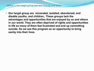 •What is the target group you are helping and why?

 Our target group are remanded, isolated, abandoned, and
  disable youths, and children,. These groups lack the
  advantages and opportunities that are enjoyed by us and others
  in our world. They are often deprived of rights and opportunities
  in life so many of them feel frustrated and end up committing
  suicide. So we see this program as an opportunity to bring
  sanity into their lives.
 
