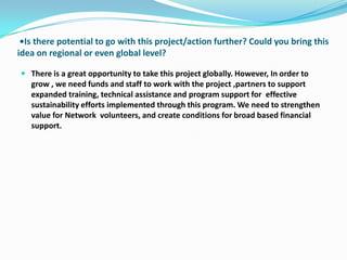 •Is there potential to go with this project/action further? Could you bring this
idea on regional or even global level?

 There is a great opportunity to take this project globally. However, In order to
  grow , we need funds and staff to work with the project ,partners to support
  expanded training, technical assistance and program support for effective
  sustainability efforts implemented through this program. We need to strengthen
  value for Network volunteers, and create conditions for broad based financial
  support.
 