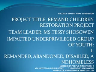 PROJECT STATUS: FINAL SUBMISSION


   PROJECT TITLE: REMAND CHILDREN
              RESTORATION PROJECT
  TEAM LEADER: MS.TESSY SHOSOWEN
 IMPACTED UNDERPRIVILEGED GROUP
                         OF YOUTH:
                                 I.
REMANDED, ABANDONED, DISABLED, A
                      NDHOMELESS
                                NUMBER OF PEOPLE IN THE TEAM: 2
           VOLUNTEERING HOURS SPENT:  7 HOURS/DAY, 5DAYS/WEEK
                          NUMBER OF YOUTH/PEOPLE IMPACTED: 700
 