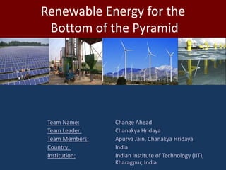 Renewable Energy for the
 Bottom of the Pyramid




 Team Name:      Change Ahead
 Team Leader:    Chanakya Hridaya
 Team Members:   Apurva Jain, Chanakya Hridaya
 Country:        India
 Institution:    Indian Institute of Technology (IIT),
                 Kharagpur, India
 