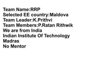 Team Name:RRP
Selected EE country:Maldova
Team Leader:K.Prithvi
Team Members:P.Ratan Rithwik
We are from India
Indian Institute Of Technology
Madras
No Mentor
 