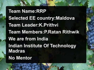 Team Name:RRP
Selected EE country:Maldova
Team Leader:K.Prithvi
Team Members:P.Ratan Rithwik
We are from India
Indian Institute Of Technology
Madras
No Mentor
 