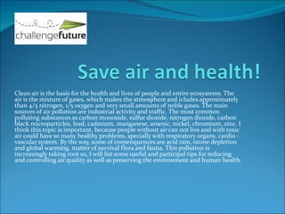 Clean air is the basis for the health and lives of people and entire ecosystems. The
air is the mixture of gases, which makes the atmosphere and icludes approximately
than 4/5 nitrogen, 1/5 oxygen and very small amounts of noble gases. The main
sources of air pollution are industrial activity and traffic. The most common
polluting substances as carbon monoxide, sulfur dioxide, nitrogen dioxide, carbon
black microparticles, lead, cadmium, manganese, arsenic, nickel, chromium, zinc. I
think this topic is important, because people without air can not live and with toxic
air could have so many healthy problems, specially with respiratory organs, cardio -
vascular system. By the way, some of consenquences are acid rain, ozone depletion
and global warming, matter of survival flora and fauna. This pollution is
increasingly taking root so, I will list some useful and participal tips for reducing
and controlling air quality as well as preserving the environment and human health.
 