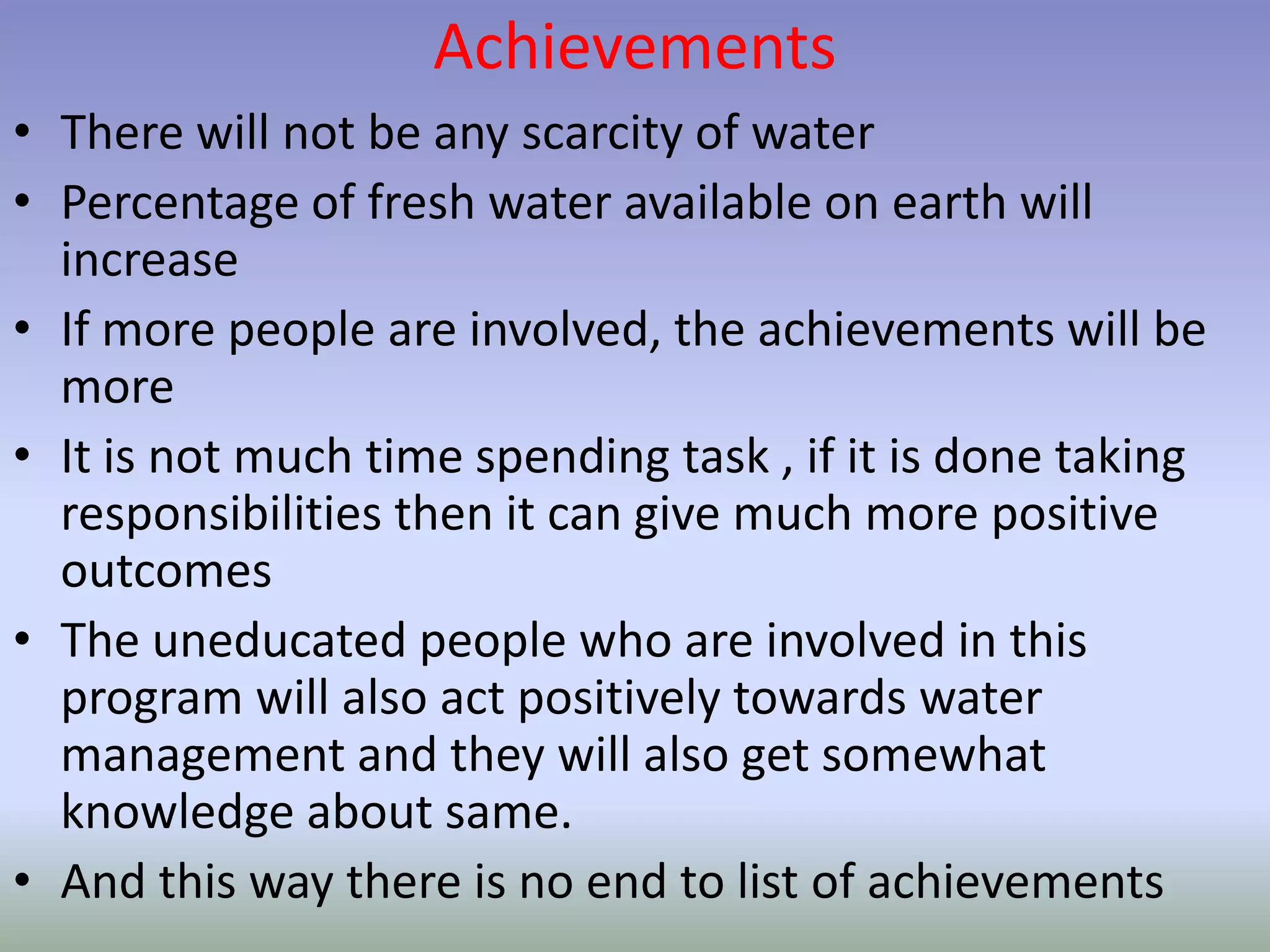 Achievements
• There will not be any scarcity of water
• Percentage of fresh water available on earth will
increase
• If more people are involved, the achievements will be
more
• It is not much time spending task , if it is done taking
responsibilities then it can give much more positive
outcomes
• The uneducated people who are involved in this
program will also act positively towards water
management and they will also get somewhat
knowledge about same.
• And this way there is no end to list of achievements