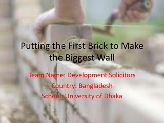 Putting the First Brick to Make
the Biggest Wall
Team Name: Development Solicitors
Country: Bangladesh
School: University of Dhaka
 