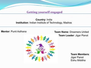 Getting yourself engaged
Team Leader: Jigar Panot
Team Members:
Jigar Panot
Eshu Middha
Country: India
Institution: Indian Institute of Technology, Madras
Mentor: Punit Asthana Team Name: Dreamers United
 