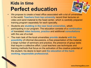 www.themegallery.com
Kids in time
Perfect education
• We propose to create a head office associated with a lot of universities
in the world. Teachers from top university record their lectures on
video and send material to the head center, which is carefully prepared
training program separately for each specialty.
• Students are studding in the near local universities, which
participating in our program. The education consists of a combination
of translated video lectures, practice and additional consultations
with the use of e-mail.
• The main task of the local universities provide students with the
possibility of informal discussions, a free presentation of the material,
a large number of seminars and practice, the presence of group tasks
that require a collective effort. Local teachers use techniques and
training methods that focus on the activation of the creative potential of
the student, his desire to learn and the education of the hard-
working, responsible professional.
 