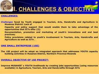 II. CHALLENGES & OBJECTIVE
CHALLENGES:

Challenges faced by Youth engaged in Tourism, Arts, Handcrafts and Agriculture in
    Musanze District: Lack of
(1) Capacity and policy support that would enable them to take advantage of the
    opportunities that ICTs offer (2);
(2) Documentation, promotion and marketing of youth’s innovations and and best
    practices;
(3) Policy provisions related to youth’s involvement in Tourism, Arts, Handcrafts and
    Agriculture as well as ICTs .


ONE SMALL ENTREPRISE (1SE)

The 1SE project will be adopt an integrated approach that addresses YOUTH capacity
   building activities in Musanze District, Northern Province-Rwanda


OVERALL OBJECTIVE OF 1SE PROJECT:

Improve MUSANZE’ s YOUTH livelihoods by creating jobs opportunities (using resources
  available) in Agriculture, Tourism, Arts and Handcratfts through ICTs
 