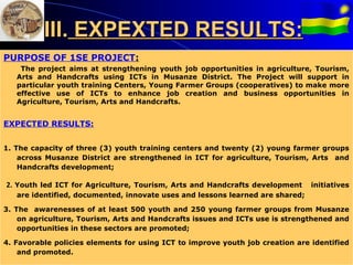 III. EXPEXTED RESULTS:
PURPOSE OF 1SE PROJECT:
    The project aims at strengthening youth job opportunities in agriculture, Tourism,
   Arts and Handcrafts using ICTs in Musanze District. The Project will support in
      E
   particular youth training Centers, Young Farmer Groups (cooperatives) to make more
   effective use of ICTs to enhance job creation and business opportunities in
   Agriculture, Tourism, Arts and Handcrafts.


EXPECTED RESULTS:


1. The capacity of three (3) youth training centers and twenty (2) young farmer groups
    across Musanze District are strengthened in ICT for agriculture, Tourism, Arts and
    Handcrafts development;

2. Youth led ICT for Agriculture, Tourism, Arts and Handcrafts development     initiatives
   are identified, documented, innovate uses and lessons learned are shared;

3. The awarenesses of at least 500 youth and 250 young farmer groups from Musanze
    on agriculture, Tourism, Arts and Handcrafts issues and ICTs use is strengthened and
    opportunities in these sectors are promoted;

4. Favorable policies elements for using ICT to improve youth job creation are identified
    and promoted.
 
