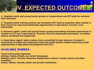 IV. EXPECTED OUTCOMES:
1. Targeted youth and young farmer groups or cooperatives use ICT tools for enhance
their business;

2. Targeted youth training centers use innovative ICT tools to empower other youths in
their search for improved livelihoods opportunities in Agriculture, Tourism, Arts,
Handcrafts;

3. Musanze region’ youth and young farmer groups innovations and best experiences in
relation to ICT use in Agricultural, Tourism, Arts and Handcrafts businesses are better
known, promoted and supported;

4. Great lakes region’ policy makers have committed to take advance of project’s
conclusions to adopt and implement improved youth policies related improving youth
opportunities in Agriculture development and ICTs.

AVAILABLE MARKET :
Travel and tourism Agencies;
Airlines, Hotels, Motels, car rental Companies
Website users: Tourists, Business, Researchers, Leisure, events, sports and other
travellers,
Hotels, Motels, schools, public and private institutions
 
