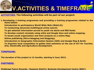 V.ACTIVITIES & TIMEFRAME
ACTIVITIES: The following activities will be part of our project:

A. Developing a training programme and providing a training programme related to the
    items below:
1. Introduction to participatory World Wide Web (Web2.0);
2. To Conducting advanced multilingual online search;
3. To get selected information served to youth via alerts and RSS feeds;
4. To develop content remotely using wikis and Google docs and online mapping;
5. To locate youth organization and their projects on a online Map;
6. Online publishing (Micro-blogging and blogging);
7. Introduction to Geographic Information System (GIS) and Google Map & Earth;
8. To Organize local competition to gather best solutions on the use of ICT for Tourism,
    Arts, Handcrafts and Agriculture development.


TIMEFRAME:

The duration of the project is 12 months, starting in June 2013.


PARTNERS:

Challenge Future Rwanda ; Musanze District, Business Development Centre (BDC);
 