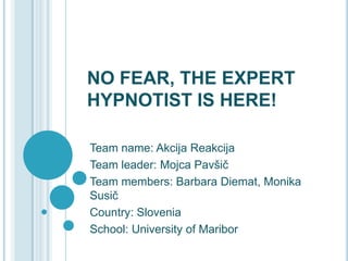 NO FEAR, THE EXPERT
HYPNOTIST IS HERE!
Team name: Akcija Reakcija
Team leader: Mojca Pavšič
Team members: Barbara Diemat, Monika
Susič
Country: Slovenia
School: University of Maribor
 