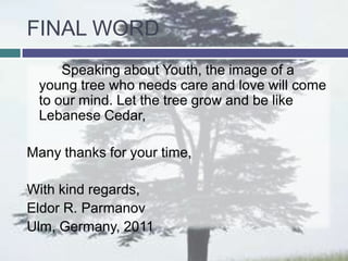 FINAL WORD
     Speaking about Youth, the image of a
 young tree who needs care and love will come
 to our mind. Let the tree grow and be like
 Lebanese Cedar,

Many thanks for your time,

With kind regards,
Eldor R. Parmanov
Ulm, Germany, 2011
 