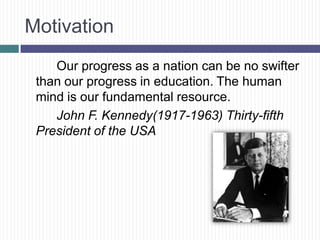 Motivation
    Our progress as a nation can be no swifter
 than our progress in education. The human
 mind is our fundamental resource.
    John F. Kennedy(1917-1963) Thirty-fifth
 President of the USA
 