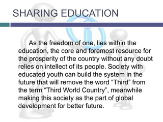 SHARING EDUCATION

    As the freedom of one, lies within the
education, the core and foremost resource for
the prosperity of the country without any doubt
relies on intellect of its people. Society with
educated youth can build the system in the
future that will remove the word “Third” from
the term “Third World Country”, meanwhile
making this society as the part of global
development for better future.
 