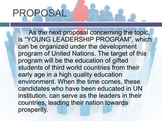 PROPOSAL
    As the next proposal concerning the topic,
is “YOUNG LEADERSHIP PROGRAM”, which
can be organized under the development
program of United Nations. The target of this
program will be the education of gifted
students of third world countries from their
early age in a high quality education
environment. When the time comes, these
candidates who have been educated in UN
institution, can serve as the leaders in their
countries, leading their nation towards
prosperity.
 