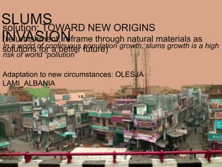 SLUMS
solution: TOWARD NEW ORIGINS
INVASION population growth, slums growth is a high
(refurbishment, reframe through natural materials as
In a world of continuous
solutions for a better future)
risk of world “pollution”

Adaptation to new circumstances: OLESJA
LAMI_ALBANIA
 