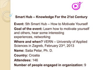Event: 5th Smart Hub – How to Motivate Yourself
Goal of the event: Learn how to motivate yourself
and others, hear some interesting
experiences, networking
Where and when? VERN – University of Applied
Sciences in Zagreb, February 23rd, 2013
Name: Saša Petar, Ph. D.
Country: Croatia
Attendees: 146
Number of people engaged in organization: 9
Smart Hub – Knowledge For the 21st Century
 