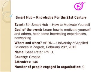 Event: 5th Smart Hub – How to Motivate Yourself
Goal of the event: Learn how to motivate yourself
and others, hear some interesting experiences,
networking
Where and when? VERN – University of Applied
Sciences in Zagreb, February 23rd
, 2013
Name: Saša Petar, Ph. D.
Country: Croatia
Attendees: 146
Number of people engaged in organization: 9
Smart Hub – Knowledge For the 21st Century
 