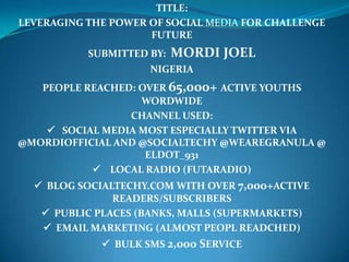 TITLE:
LEVERAGING THE POWER OF SOCIAL MEDIA FOR CHALLENGE
                     FUTURE
           SUBMITTED BY:   MORDI JOEL
                     NIGERIA
   PEOPLE REACHED: OVER 65,000+ ACTIVE YOUTHS
                   WORDWIDE
                 CHANNEL USED:
     SOCIAL MEDIA MOST ESPECIALLY TWITTER VIA
@MORDIOFFICIAL AND @SOCIALTECHY @WEAREGRANULA @
                    ELDOT_931
            LOCAL RADIO (FUTARADIO)
   BLOG SOCIALTECHY.COM WITH OVER 7,000+ACTIVE
               READERS/SUBSCRIBERS
    PUBLIC PLACES (BANKS, MALLS (SUPERMARKETS)
    EMAIL MARKETING (ALMOST PEOPL READCHED)
              BULK SMS 2,000 SERVICE
 