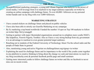  THE PLAN
 As a professional marketing strategist, a young and vibrant Nigerian who believes in the power of
  social media, I will leverage from it to reachout to my target audience especially on twitter by
  creating an online campaign with challenge future. To over 60,000+ followers on my personal
  twitter handle and via my blog with over 5,000+followers.

                                    MARKETING STRATEGY
   I have created stickers on challenge future and placed on public vehicles
   I have also been able to strictly use Guerilla Marketing on my campaign.
   By Ec marketing a top brand worldwide I landed the number 14 spot on Top 100 marketer to follow
    on twitter http://bit.ly/omapgD
   Getting to partner with major likeminded organizations around me to enlighten more youths NGO’s
    like leapafrica, Youwin Nigeria, Youthict. Also as I have a very strong backup from my government
    it is an advantage to reachout to even greater potential target audience.
   Reaching out to students of the Federal University of Technology Akure Via the school radio and the
    people of Ondo State in general
   Also, mentioning young and active Nigerian on challengefuture.org/signup via twitter
   Explaining the need for challenge future and its importance to the world if the youths come together
    in one platform to creative thinking to bring about the change we seek and innovations we need via
    my blog (socialtechy.com) & personal facebook profile page and small seminars
   Getting more interested youths to follow challenge future on twitter and like on facebook to never
    miss out on recent events.
 