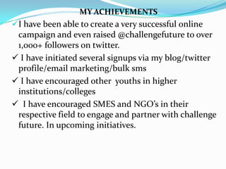 MY ACHIEVEMENTS
I have been able to create a very successful online
 campaign and even raised @challengefuture to over
 1,000+ followers on twitter.
 I have initiated several signups via my blog/twitter
 profile/email marketing/bulk sms
 I have encouraged other youths in higher
 institutions/colleges
 I have encouraged SMES and NGO’s in their
 respective field to engage and partner with challenge
 future. In upcoming initiatives.
 